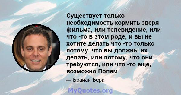 Существует только необходимость кормить зверя фильма, или телевидение, или что -то в этом роде, и вы не хотите делать что -то только потому, что вы должны их делать, или потому, что они требуются, или что -то еще,