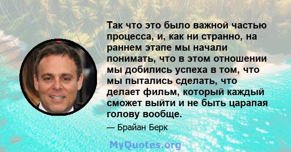 Так что это было важной частью процесса, и, как ни странно, на раннем этапе мы начали понимать, что в этом отношении мы добились успеха в том, что мы пытались сделать, что делает фильм, который каждый сможет выйти и не