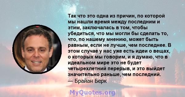 Так что это одна из причин, по которой мы нашли время между последним и этим, заключалась в том, чтобы убедиться, что мы могли бы сделать то, что, по нашему мнению, может быть равным, если не лучше, чем последнее. В