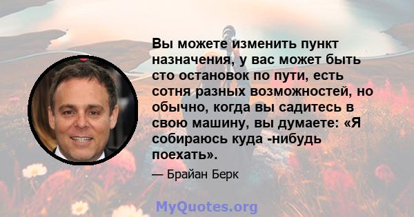 Вы можете изменить пункт назначения, у вас может быть сто остановок по пути, есть сотня разных возможностей, но обычно, когда вы садитесь в свою машину, вы думаете: «Я собираюсь куда -нибудь поехать».