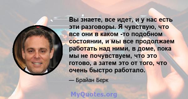 Вы знаете, все идет, и у нас есть эти разговоры. Я чувствую, что все они в каком -то подобном состоянии, и мы все продолжаем работать над ними, в доме, пока мы не почувствуем, что это готово, а затем это от того, что