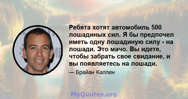 Ребята хотят автомобиль 500 лошадиных сил. Я бы предпочел иметь одну лошадиную силу - на лошади. Это мачо. Вы идете, чтобы забрать свое свидание, и вы появляетесь на лошади.