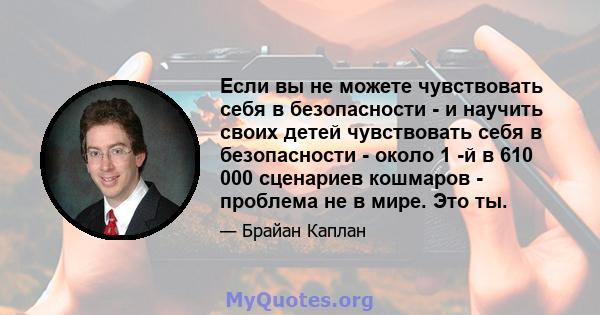 Если вы не можете чувствовать себя в безопасности - и научить своих детей чувствовать себя в безопасности - около 1 -й в 610 000 сценариев кошмаров - проблема не в мире. Это ты.