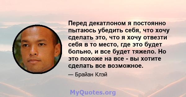 Перед декатлоном я постоянно пытаюсь убедить себя, что хочу сделать это, что я хочу отвезти себя в то место, где это будет больно, и все будет тяжело. Но это похоже на все - вы хотите сделать все возможное.