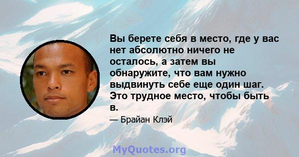 Вы берете себя в место, где у вас нет абсолютно ничего не осталось, а затем вы обнаружите, что вам нужно выдвинуть себе еще один шаг. Это трудное место, чтобы быть в.