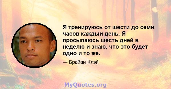 Я тренируюсь от шести до семи часов каждый день. Я просыпаюсь шесть дней в неделю и знаю, что это будет одно и то же.