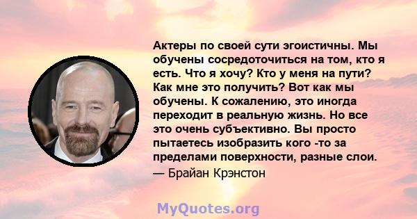 Актеры по своей сути эгоистичны. Мы обучены сосредоточиться на том, кто я есть. Что я хочу? Кто у меня на пути? Как мне это получить? Вот как мы обучены. К сожалению, это иногда переходит в реальную жизнь. Но все это