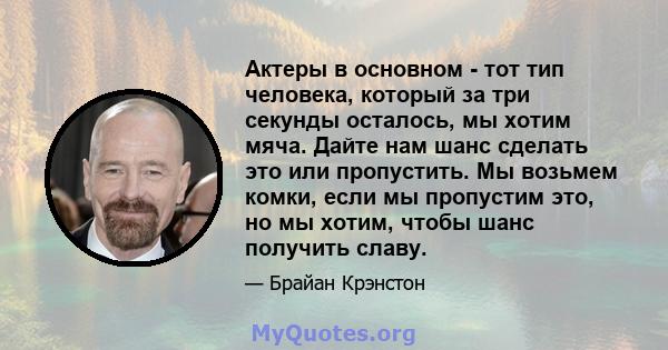 Актеры в основном - тот тип человека, который за три секунды осталось, мы хотим мяча. Дайте нам шанс сделать это или пропустить. Мы возьмем комки, если мы пропустим это, но мы хотим, чтобы шанс получить славу.