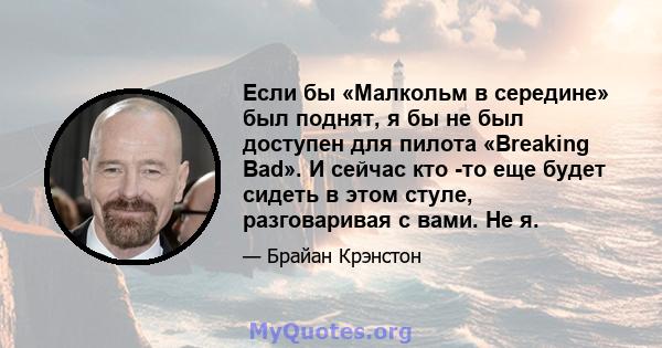 Если бы «Малкольм в середине» был поднят, я бы не был доступен для пилота «Breaking Bad». И сейчас кто -то еще будет сидеть в этом стуле, разговаривая с вами. Не я.