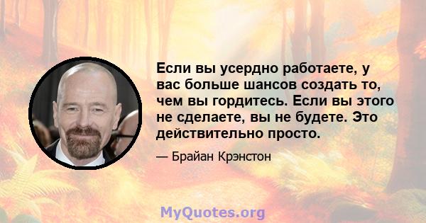 Если вы усердно работаете, у вас больше шансов создать то, чем вы гордитесь. Если вы этого не сделаете, вы не будете. Это действительно просто.