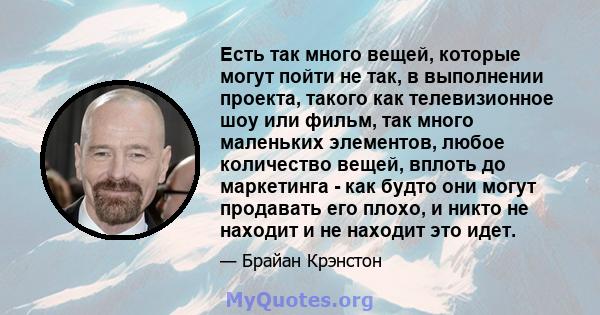 Есть так много вещей, которые могут пойти не так, в выполнении проекта, такого как телевизионное шоу или фильм, так много маленьких элементов, любое количество вещей, вплоть до маркетинга - как будто они могут продавать 