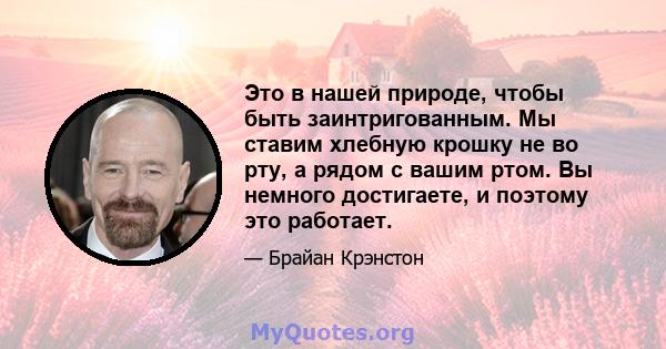 Это в нашей природе, чтобы быть заинтригованным. Мы ставим хлебную крошку не во рту, а рядом с вашим ртом. Вы немного достигаете, и поэтому это работает.