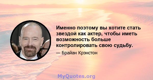 Именно поэтому вы хотите стать звездой как актер, чтобы иметь возможность больше контролировать свою судьбу.