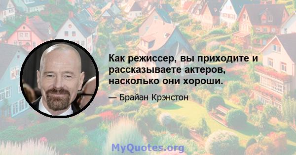 Как режиссер, вы приходите и рассказываете актеров, насколько они хороши.