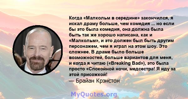 Когда «Малкольм в середине» закончился, я искал драму больше, чем комедия ... но если бы это была комедия, она должна была быть так же хорошо написана, как и «Малкольм», и это должен был быть другим персонажем, чем я