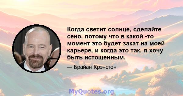 Когда светит солнце, сделайте сено, потому что в какой -то момент это будет закат на моей карьере, и когда это так, я хочу быть истощенным.