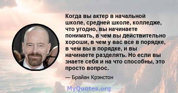 Когда вы актер в начальной школе, средней школе, колледже, что угодно, вы начинаете понимать, в чем вы действительно хороши, в чем у вас все в порядке, в чем вы в порядке, и вы начинаете разделять. Но если вы знаете