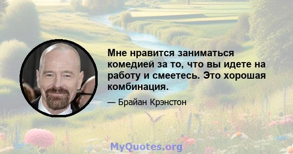 Мне нравится заниматься комедией за то, что вы идете на работу и смеетесь. Это хорошая комбинация.