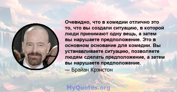 Очевидно, что в комедии отлично это то, что вы создали ситуацию, в которой люди принимают одну вещь, а затем вы нарушаете предположение. Это в основном основание для комедии. Вы устанавливаете ситуацию, позволяете людям 