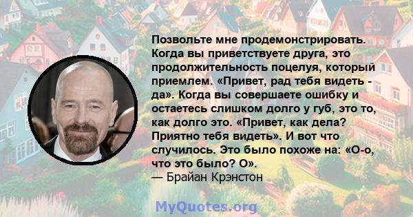 Позвольте мне продемонстрировать. Когда вы приветствуете друга, это продолжительность поцелуя, который приемлем. «Привет, рад тебя видеть - да». Когда вы совершаете ошибку и остаетесь слишком долго у губ, это то, как