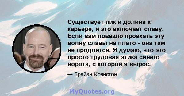 Существует пик и долина к карьере, и это включает славу. Если вам повезло проехать эту волну славы на плато - она ​​там не продлится. Я думаю, что это просто трудовая этика синего ворота, с которой я вырос.