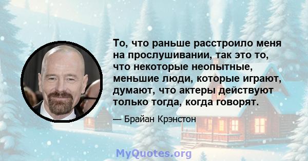 То, что раньше расстроило меня на прослушивании, так это то, что некоторые неопытные, меньшие люди, которые играют, думают, что актеры действуют только тогда, когда говорят.