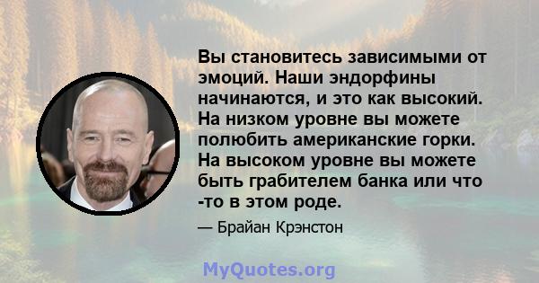 Вы становитесь зависимыми от эмоций. Наши эндорфины начинаются, и это как высокий. На низком уровне вы можете полюбить американские горки. На высоком уровне вы можете быть грабителем банка или что -то в этом роде.