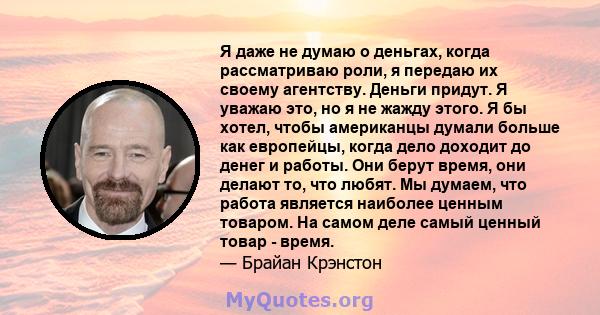 Я даже не думаю о деньгах, когда рассматриваю роли, я передаю их своему агентству. Деньги придут. Я уважаю это, но я не жажду этого. Я бы хотел, чтобы американцы думали больше как европейцы, когда дело доходит до денег