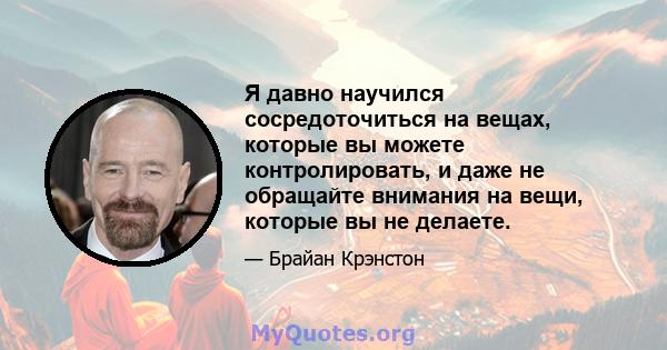 Я давно научился сосредоточиться на вещах, которые вы можете контролировать, и даже не обращайте внимания на вещи, которые вы не делаете.