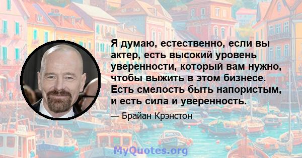 Я думаю, естественно, если вы актер, есть высокий уровень уверенности, который вам нужно, чтобы выжить в этом бизнесе. Есть смелость быть напористым, и есть сила и уверенность.