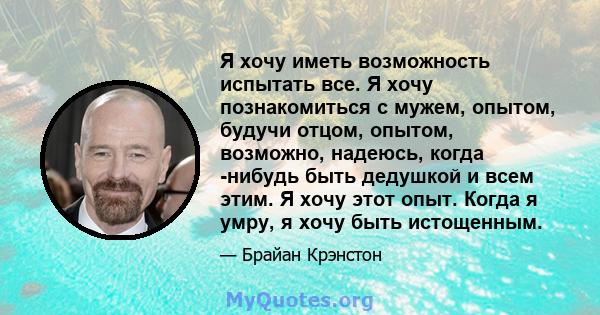 Я хочу иметь возможность испытать все. Я хочу познакомиться с мужем, опытом, будучи отцом, опытом, возможно, надеюсь, когда -нибудь быть дедушкой и всем этим. Я хочу этот опыт. Когда я умру, я хочу быть истощенным.