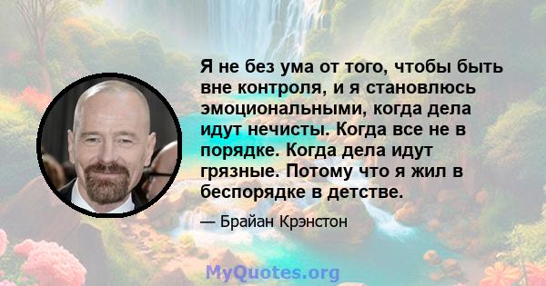 Я не без ума от того, чтобы быть вне контроля, и я становлюсь эмоциональными, когда дела идут нечисты. Когда все не в порядке. Когда дела идут грязные. Потому что я жил в беспорядке в детстве.