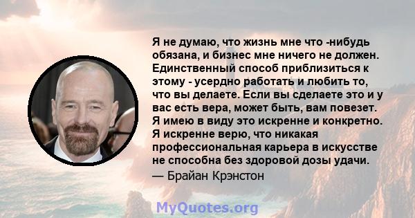 Я не думаю, что жизнь мне что -нибудь обязана, и бизнес мне ничего не должен. Единственный способ приблизиться к этому - усердно работать и любить то, что вы делаете. Если вы сделаете это и у вас есть вера, может быть,