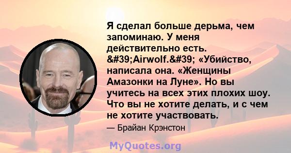 Я сделал больше дерьма, чем запоминаю. У меня действительно есть. 'Airwolf.' «Убийство, написала она. «Женщины Амазонки на Луне». Но вы учитесь на всех этих плохих шоу. Что вы не хотите делать, и с чем не хотите 