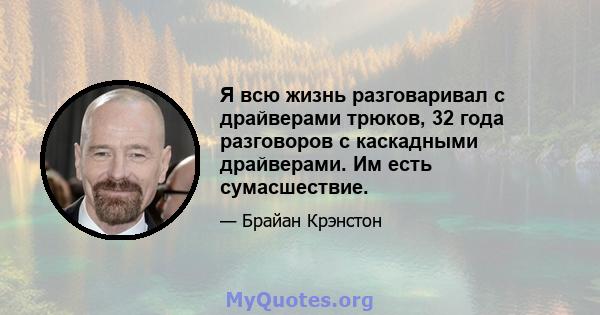 Я всю жизнь разговаривал с драйверами трюков, 32 года разговоров с каскадными драйверами. Им есть сумасшествие.