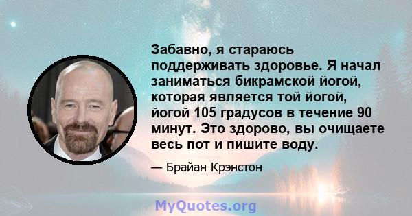 Забавно, я стараюсь поддерживать здоровье. Я начал заниматься бикрамской йогой, которая является той йогой, йогой 105 градусов в течение 90 минут. Это здорово, вы очищаете весь пот и пишите воду.