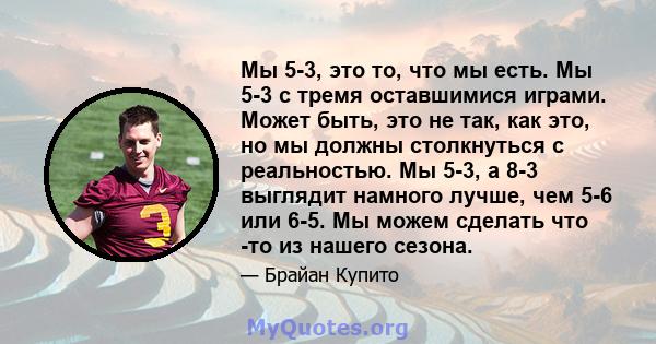 Мы 5-3, это то, что мы есть. Мы 5-3 с тремя оставшимися играми. Может быть, это не так, как это, но мы должны столкнуться с реальностью. Мы 5-3, а 8-3 выглядит намного лучше, чем 5-6 или 6-5. Мы можем сделать что -то из 