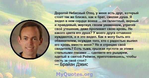 Дорогой Небесный Отец, у меня есть друг, который стоит так же близко, как и брат, смелая душа. Я видел в нем сердце воина ... он галантный, верный и правдивый, жертвуя своим уважением, утратив свой утешение, даже