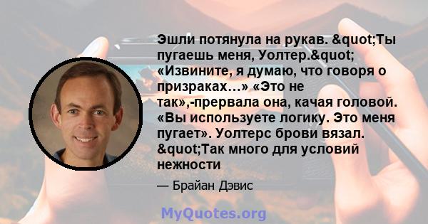 Эшли потянула на рукав. "Ты пугаешь меня, Уолтер." «Извините, я думаю, что говоря о призраках…» «Это не так»,-прервала она, качая головой. «Вы используете логику. Это меня пугает». Уолтерс брови вязал.