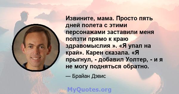 Извините, мама. Просто пять дней полета с этими персонажами заставили меня ползти прямо к краю здравомыслия ». «Я упал на край». Карен сказала. «Я прыгнул, - добавил Уолтер, - и я не могу подняться обратно.