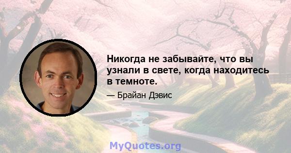 Никогда не забывайте, что вы узнали в свете, когда находитесь в темноте.