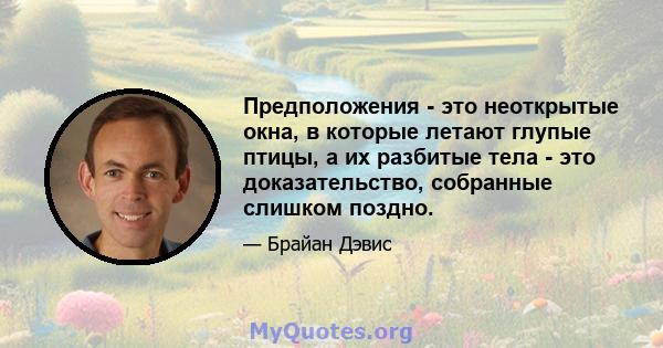 Предположения - это неоткрытые окна, в которые летают глупые птицы, а их разбитые тела - это доказательство, собранные слишком поздно.