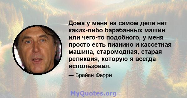 Дома у меня на самом деле нет каких-либо барабанных машин или чего-то подобного, у меня просто есть пианино и кассетная машина, старомодная, старая реликвия, которую я всегда использовал.