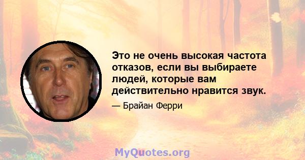 Это не очень высокая частота отказов, если вы выбираете людей, которые вам действительно нравится звук.