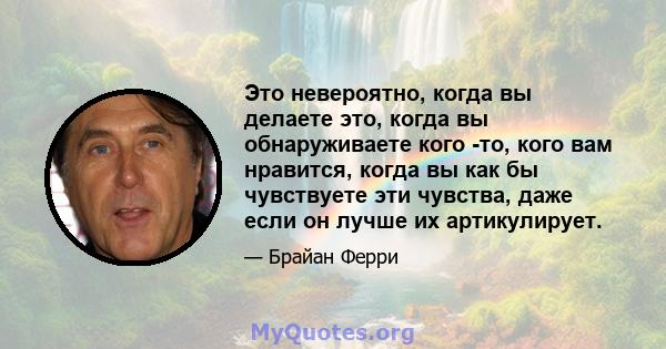 Это невероятно, когда вы делаете это, когда вы обнаруживаете кого -то, кого вам нравится, когда вы как бы чувствуете эти чувства, даже если он лучше их артикулирует.