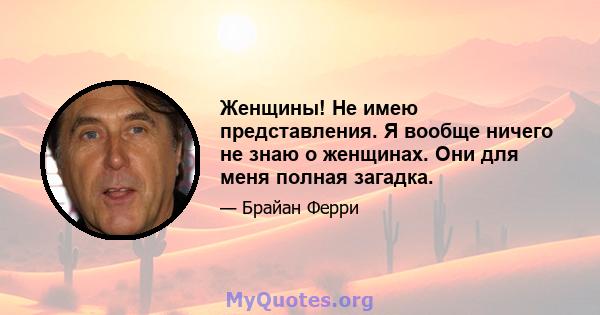 Женщины! Не имею представления. Я вообще ничего не знаю о женщинах. Они для меня полная загадка.