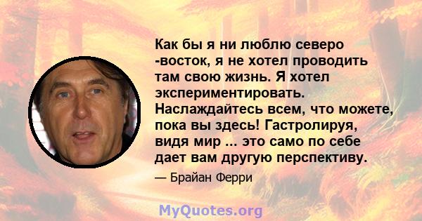 Как бы я ни люблю северо -восток, я не хотел проводить там свою жизнь. Я хотел экспериментировать. Наслаждайтесь всем, что можете, пока вы здесь! Гастролируя, видя мир ... это само по себе дает вам другую перспективу.