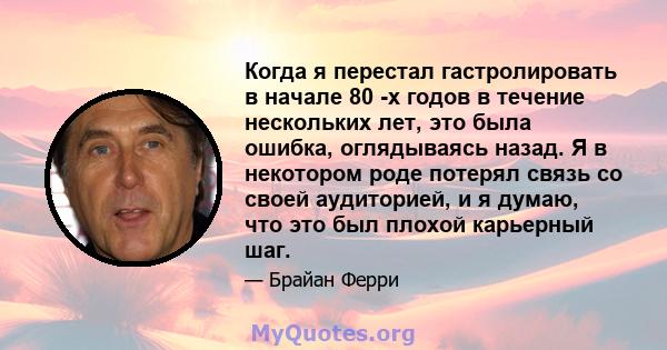 Когда я перестал гастролировать в начале 80 -х годов в течение нескольких лет, это была ошибка, оглядываясь назад. Я в некотором роде потерял связь со своей аудиторией, и я думаю, что это был плохой карьерный шаг.