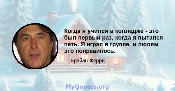 Когда я учился в колледже - это был первый раз, когда я пытался петь. Я играл в группе, и людям это понравилось.