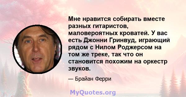 Мне нравится собирать вместе разных гитаристов, маловероятных кроватей. У вас есть Джонни Гринвуд, играющий рядом с Нилом Роджерсом на том же треке, так что он становится похожим на оркестр звуков.